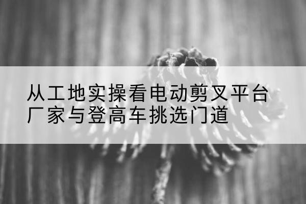 绥中电动剪叉升降平台厂家-从工地实操看电动剪叉平台厂家与登高车挑选门道