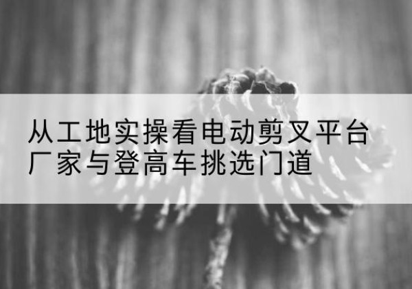 绥中电动剪叉升降平台厂家-从工地实操看电动剪叉平台厂家与登高车挑选门道